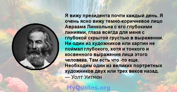 Я вижу президента почти каждый день. Я очень ясно вижу темно-коричневое лицо Авраама Линкольна с его глубокими линиями, глаза всегда для меня с глубокой скрытой грустью в выражении. Ни один из художников или картин не