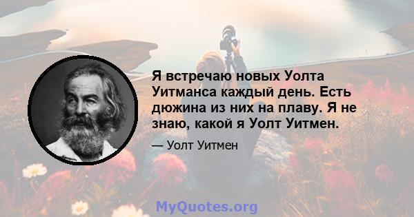 Я встречаю новых Уолта Уитманса каждый день. Есть дюжина из них на плаву. Я не знаю, какой я Уолт Уитмен.