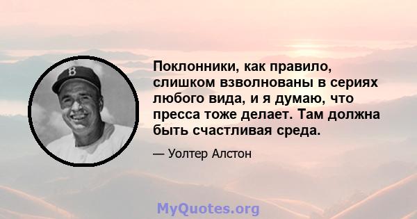 Поклонники, как правило, слишком взволнованы в сериях любого вида, и я думаю, что пресса тоже делает. Там должна быть счастливая среда.