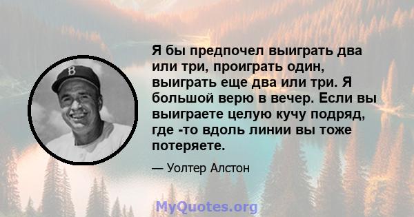 Я бы предпочел выиграть два или три, проиграть один, выиграть еще два или три. Я большой верю в вечер. Если вы выиграете целую кучу подряд, где -то вдоль линии вы тоже потеряете.