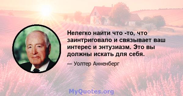 Нелегко найти что -то, что заинтриговало и связывает ваш интерес и энтузиазм. Это вы должны искать для себя.