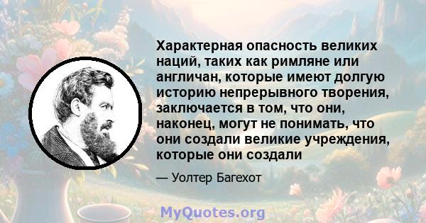 Характерная опасность великих наций, таких как римляне или англичан, которые имеют долгую историю непрерывного творения, заключается в том, что они, наконец, могут не понимать, что они создали великие учреждения,