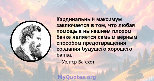 Кардинальный максимум заключается в том, что любая помощь в нынешнем плохом банке является самым верным способом предотвращения создания будущего хорошего банка.