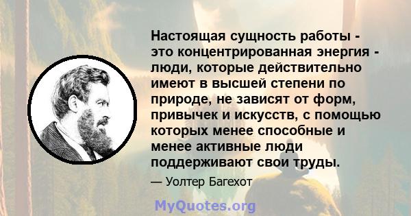 Настоящая сущность работы - это концентрированная энергия - люди, которые действительно имеют в высшей степени по природе, не зависят от форм, привычек и искусств, с помощью которых менее способные и менее активные люди 