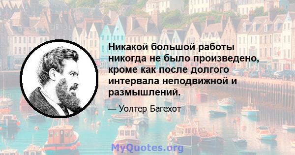 Никакой большой работы никогда не было произведено, кроме как после долгого интервала неподвижной и размышлений.