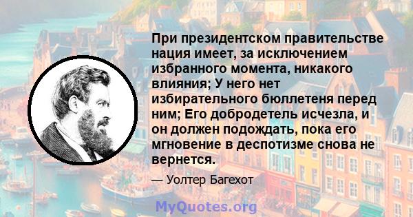 При президентском правительстве нация имеет, за исключением избранного момента, никакого влияния; У него нет избирательного бюллетеня перед ним; Его добродетель исчезла, и он должен подождать, пока его мгновение в