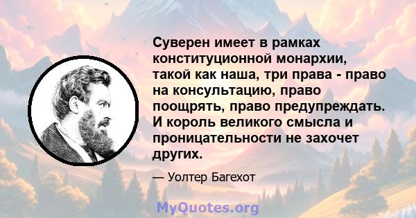 Суверен имеет в рамках конституционной монархии, такой как наша, три права - право на консультацию, право поощрять, право предупреждать. И король великого смысла и проницательности не захочет других.