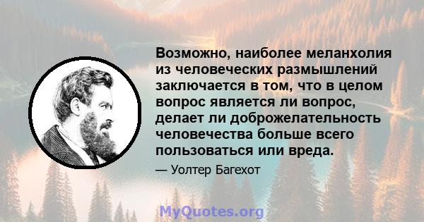 Возможно, наиболее меланхолия из человеческих размышлений заключается в том, что в целом вопрос является ли вопрос, делает ли доброжелательность человечества больше всего пользоваться или вреда.