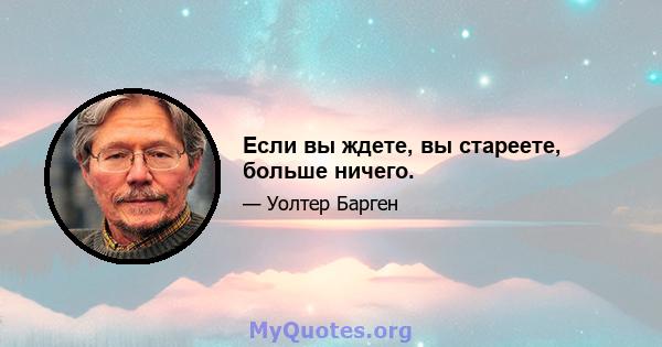 Если вы ждете, вы стареете, больше ничего.