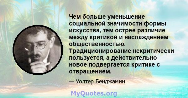 Чем больше уменьшение социальной значимости формы искусства, тем острее различие между критикой и наслаждением общественностью. Традиционирование некритически пользуется, а действительно новое подвергается критике с