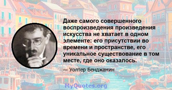 Даже самого совершенного воспроизведения произведения искусства не хватает в одном элементе: его присутствии во времени и пространстве, его уникальное существование в том месте, где оно оказалось.