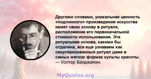 Другими словами, уникальная ценность «подлинного» произведения искусства имеет свою основу в ритуале, расположение его первоначальной стоимости использования. Эта ритуальная основа, какими бы отдалена, все еще узнаваем