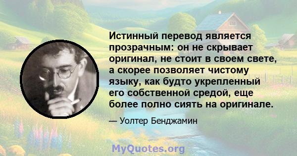 Истинный перевод является прозрачным: он не скрывает оригинал, не стоит в своем свете, а скорее позволяет чистому языку, как будто укрепленный его собственной средой, еще более полно сиять на оригинале.