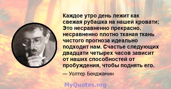 Каждое утро день лежит как свежая рубашка на нашей кровати; Это несравненно прекрасно, несравненно плотно тканая ткань чистого прогноза идеально подходит нам. Счастье следующих двадцати четырех часов зависит от наших