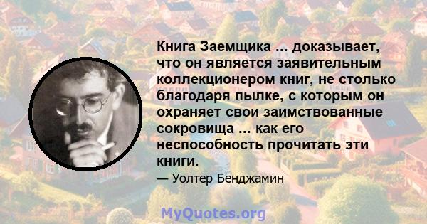 Книга Заемщика ... доказывает, что он является заявительным коллекционером книг, не столько благодаря пылке, с которым он охраняет свои заимствованные сокровища ... как его неспособность прочитать эти книги.