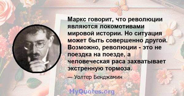 Маркс говорит, что революции являются локомотивами мировой истории. Но ситуация может быть совершенно другой. Возможно, революции - это не поездка на поезде, а человеческая раса захватывает экстренную тормоза.