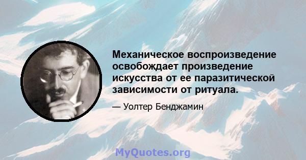 Механическое воспроизведение освобождает произведение искусства от ее паразитической зависимости от ритуала.