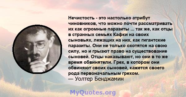 Нечистость - это настолько атрибут чиновников, что можно почти рассматривать их как огромные паразиты ... так же, как отцы в странных семьях Кафки на своих сыновьях, лежащих на них, как гигантские паразиты. Они не