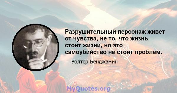 Разрушительный персонаж живет от чувства, не то, что жизнь стоит жизни, но это самоубийство не стоит проблем.