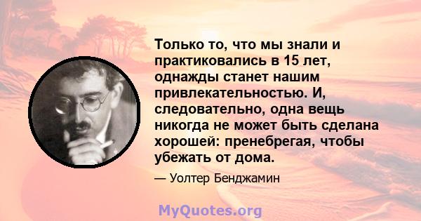 Только то, что мы знали и практиковались в 15 лет, однажды станет нашим привлекательностью. И, следовательно, одна вещь никогда не может быть сделана хорошей: пренебрегая, чтобы убежать от дома.