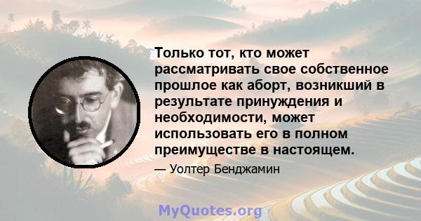 Только тот, кто может рассматривать свое собственное прошлое как аборт, возникший в результате принуждения и необходимости, может использовать его в полном преимуществе в настоящем.