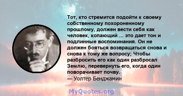 Тот, кто стремится подойти к своему собственному похороненному прошлому, должен вести себя как человек, копающий ... это дает тон и подлинные воспоминания. Он не должен бояться возвращаться снова и снова к тому же