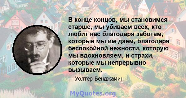 В конце концов, мы становимся старше, мы убиваем всех, кто любит нас благодаря заботам, которые мы им даем, благодаря беспокойной нежности, которую мы вдохновляем, и страхи, которые мы непрерывно вызываем.