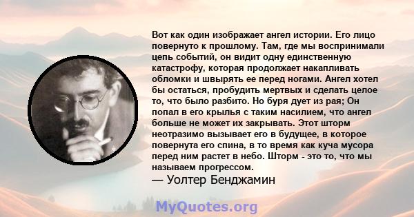 Вот как один изображает ангел истории. Его лицо повернуто к прошлому. Там, где мы воспринимали цепь событий, он видит одну единственную катастрофу, которая продолжает накапливать обломки и швырять ее перед ногами. Ангел 