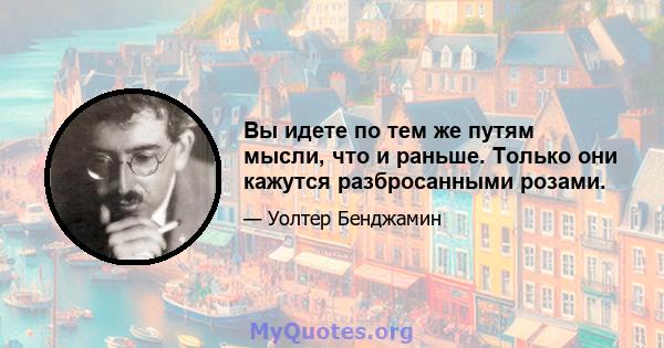 Вы идете по тем же путям мысли, что и раньше. Только они кажутся разбросанными розами.