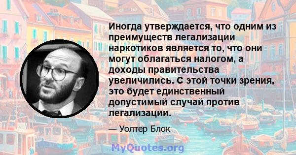 Иногда утверждается, что одним из преимуществ легализации наркотиков является то, что они могут облагаться налогом, а доходы правительства увеличились. С этой точки зрения, это будет единственный допустимый случай