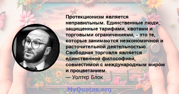 Протекционизм является неправильным. Единственные люди, защищенные тарифами, квотами и торговыми ограничениями, - это те, которые занимаются неэкономичной и расточительной деятельностью. Свободная торговля является