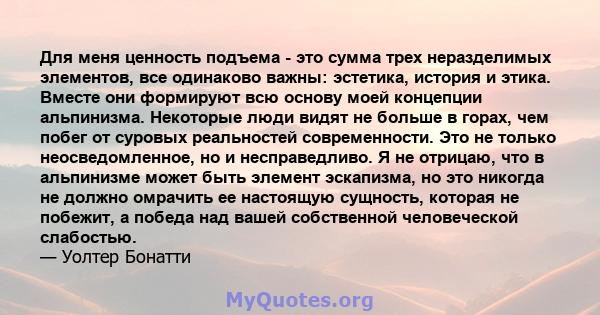 Для меня ценность подъема - это сумма трех неразделимых элементов, все одинаково важны: эстетика, история и этика. Вместе они формируют всю основу моей концепции альпинизма. Некоторые люди видят не больше в горах, чем