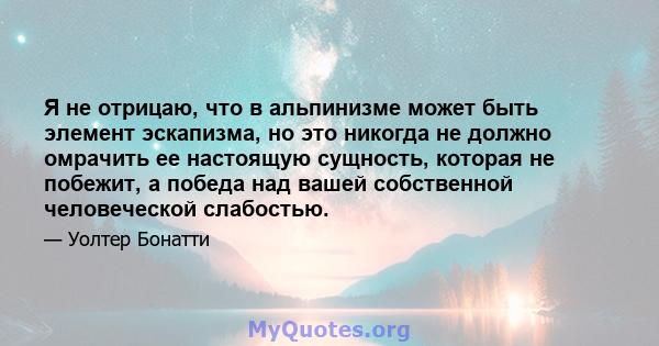 Я не отрицаю, что в альпинизме может быть элемент эскапизма, но это никогда не должно омрачить ее настоящую сущность, которая не побежит, а победа над вашей собственной человеческой слабостью.