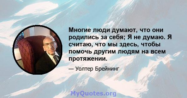 Многие люди думают, что они родились за себя; Я не думаю. Я считаю, что мы здесь, чтобы помочь другим людям на всем протяжении.