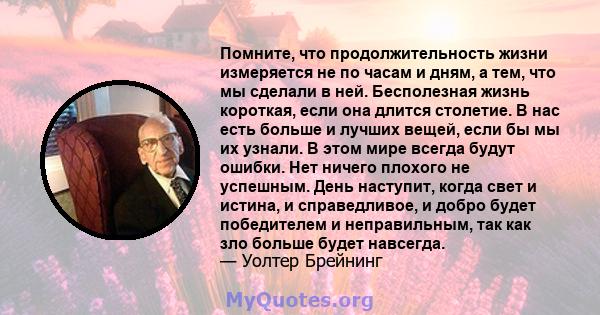 Помните, что продолжительность жизни измеряется не по часам и дням, а тем, что мы сделали в ней. Бесполезная жизнь короткая, если она длится столетие. В нас есть больше и лучших вещей, если бы мы их узнали. В этом мире