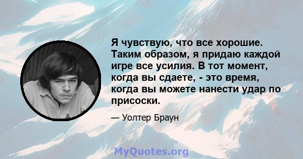 Я чувствую, что все хорошие. Таким образом, я придаю каждой игре все усилия. В тот момент, когда вы сдаете, - это время, когда вы можете нанести удар по присоски.