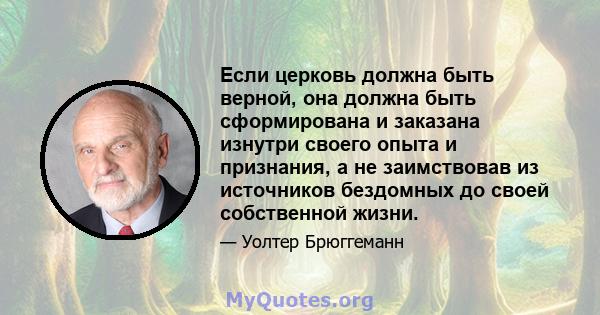 Если церковь должна быть верной, она должна быть сформирована и заказана изнутри своего опыта и признания, а не заимствовав из источников бездомных до своей собственной жизни.