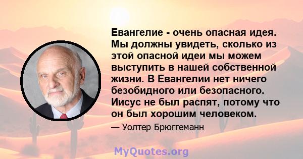 Евангелие - очень опасная идея. Мы должны увидеть, сколько из этой опасной идеи мы можем выступить в нашей собственной жизни. В Евангелии нет ничего безобидного или безопасного. Иисус не был распят, потому что он был