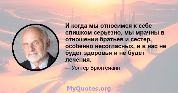 И когда мы относимся к себе слишком серьезно, мы мрачны в отношении братьев и сестер, особенно несогласных, и в нас не будет здоровья и не будет лечения.