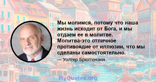 Мы молимся, потому что наша жизнь исходит от Бога, и мы отдаем ее в молитве. Молитва-это отличное противоядие от иллюзии, что мы сделаны самостоятельно.