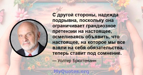 С другой стороны, надежда подрывна, поскольку она ограничивает грандиозное претензии на настоящее, осмеливаясь объявить, что настоящее, на которое мы все взяли на себя обязательства, теперь ставит под сомнение.