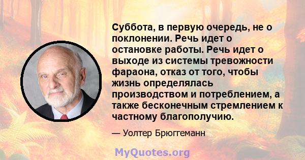 Суббота, в первую очередь, не о поклонении. Речь идет о остановке работы. Речь идет о выходе из системы тревожности фараона, отказ от того, чтобы жизнь определялась производством и потреблением, а также бесконечным