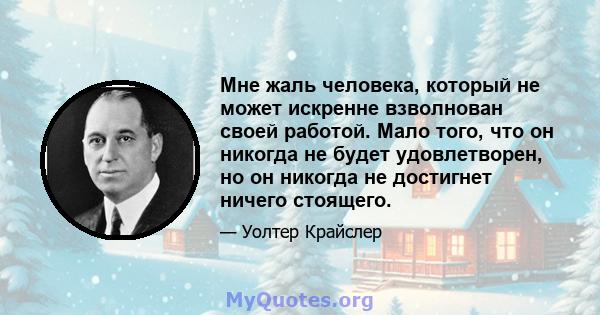 Мне жаль человека, который не может искренне взволнован своей работой. Мало того, что он никогда не будет удовлетворен, но он никогда не достигнет ничего стоящего.