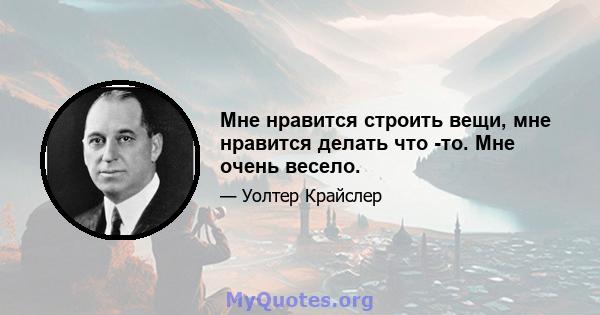 Мне нравится строить вещи, мне нравится делать что -то. Мне очень весело.