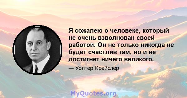 Я сожалею о человеке, который не очень взволнован своей работой. Он не только никогда не будет счастлив там, но и не достигнет ничего великого.