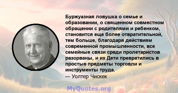 Буржуазная ловушка о семье и образовании, о священном совместном обращении с родителями и ребенком, становится еще более отвратительной, тем больше, благодаря действиям современной промышленности, все семейные связи