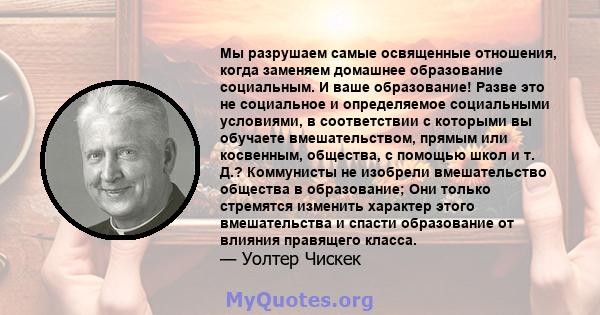 Мы разрушаем самые освященные отношения, когда заменяем домашнее образование социальным. И ваше образование! Разве это не социальное и определяемое социальными условиями, в соответствии с которыми вы обучаете