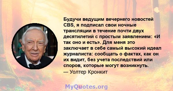 Будучи ведущим вечернего новостей CBS, я подписал свои ночные трансляции в течение почти двух десятилетий с простым заявлением: «И так оно и есть». Для меня это заключает в себе самый высокий идеал журналиста: сообщать