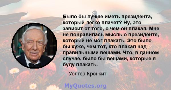 Было бы лучше иметь президента, который легко плачет? Ну, это зависит от того, о чем он плакал. Мне не понравилась мысль о президенте, который не мог плакать. Это было бы хуже, чем тот, кто плакал над правильными