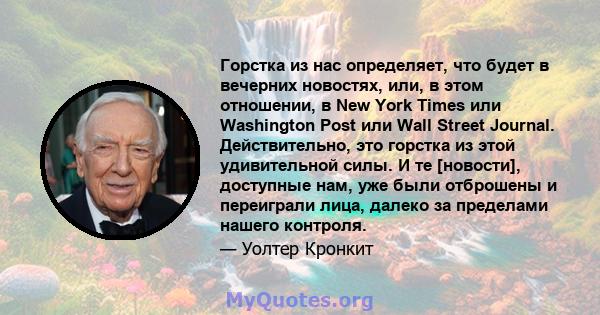 Горстка из нас определяет, что будет в вечерних новостях, или, в этом отношении, в New York Times или Washington Post или Wall Street Journal. Действительно, это горстка из этой удивительной силы. И те [новости],